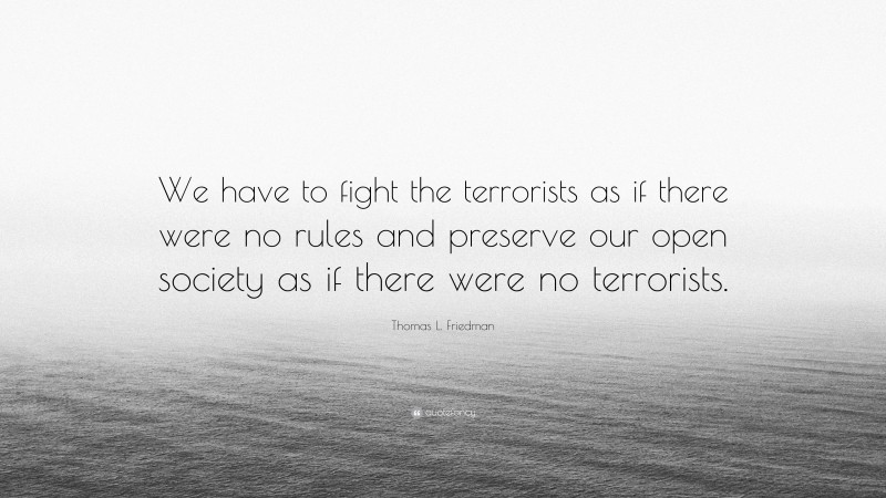 Thomas L. Friedman Quote: “We have to fight the terrorists as if there were no rules and preserve our open society as if there were no terrorists.”