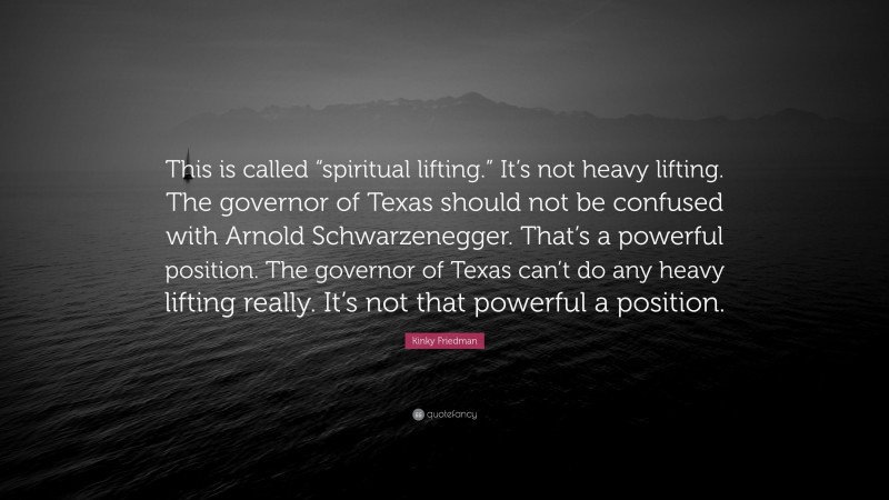 Kinky Friedman Quote: “This is called “spiritual lifting.” It’s not heavy lifting. The governor of Texas should not be confused with Arnold Schwarzenegger. That’s a powerful position. The governor of Texas can’t do any heavy lifting really. It’s not that powerful a position.”