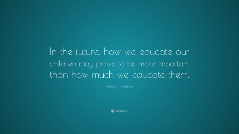 Thomas L. Friedman Quote: “In the future, how we educate our children may prove to be more important than how much we educate them.”