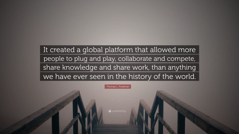 Thomas L. Friedman Quote: “It created a global platform that allowed more people to plug and play, collaborate and compete, share knowledge and share work, than anything we have ever seen in the history of the world.”