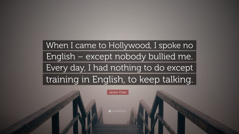 Jackie Chan Quote: “When I came to Hollywood, I spoke no English – except nobody bullied me. Every day, I had nothing to do except training in English, to keep talking.”