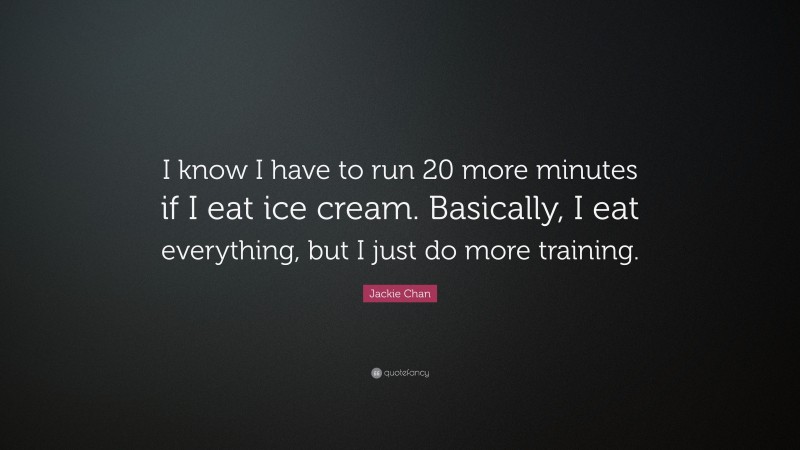 Jackie Chan Quote: “I know I have to run 20 more minutes if I eat ice cream. Basically, I eat everything, but I just do more training.”