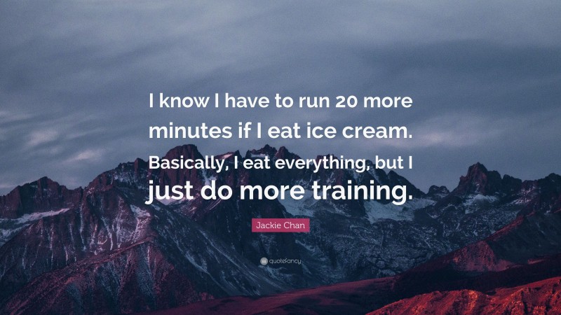 Jackie Chan Quote: “I know I have to run 20 more minutes if I eat ice cream. Basically, I eat everything, but I just do more training.”