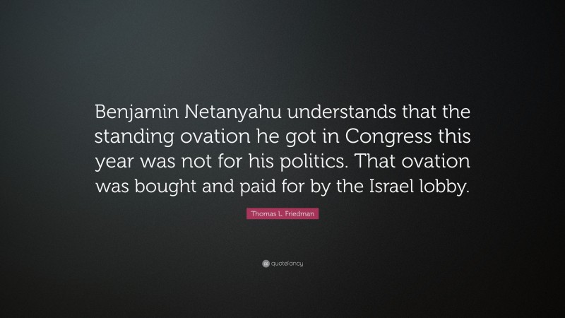 Thomas L. Friedman Quote: “Benjamin Netanyahu understands that the standing ovation he got in Congress this year was not for his politics. That ovation was bought and paid for by the Israel lobby.”