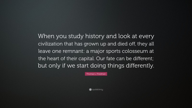 Thomas L. Friedman Quote: “When you study history and look at every civilization that has grown up and died off, they all leave one remnant: a major sports colosseum at the heart of their capital. Our fate can be different; but only if we start doing things differently.”