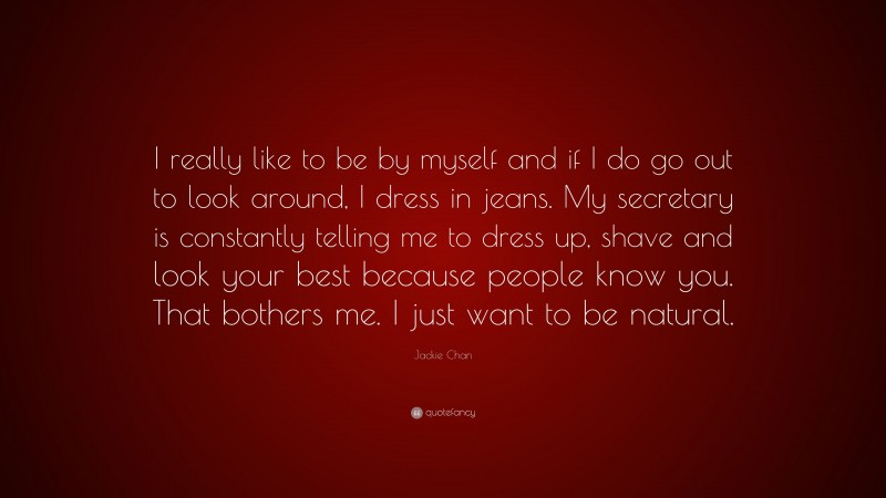 Jackie Chan Quote: “I really like to be by myself and if I do go out to look around, I dress in jeans. My secretary is constantly telling me to dress up, shave and look your best because people know you. That bothers me. I just want to be natural.”
