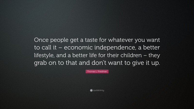 Thomas L. Friedman Quote: “Once people get a taste for whatever you want to call it – economic independence, a better lifestyle, and a better life for their children – they grab on to that and don’t want to give it up.”