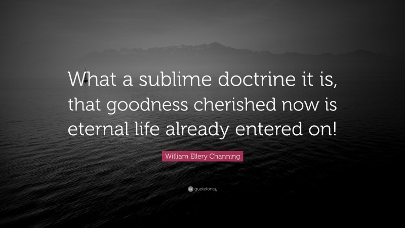 William Ellery Channing Quote: “What a sublime doctrine it is, that goodness cherished now is eternal life already entered on!”