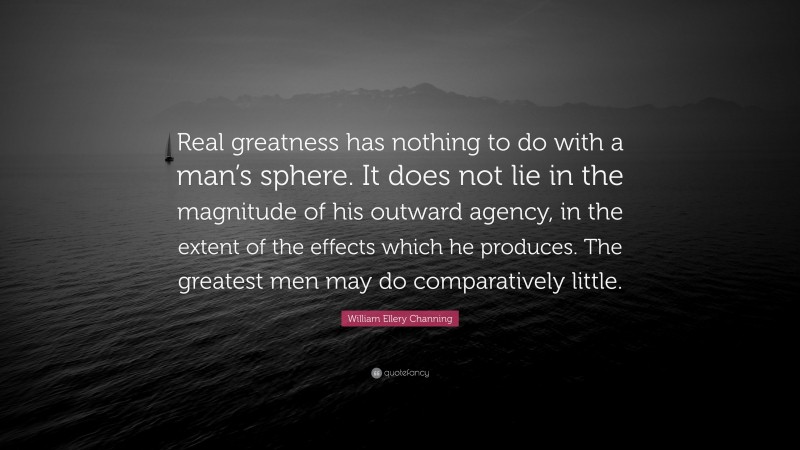 William Ellery Channing Quote: “Real greatness has nothing to do with a man’s sphere. It does not lie in the magnitude of his outward agency, in the extent of the effects which he produces. The greatest men may do comparatively little.”