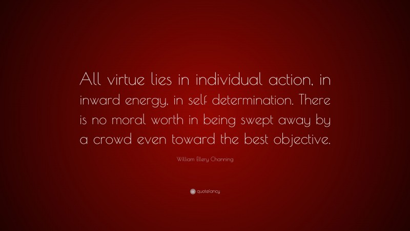 William Ellery Channing Quote: “All virtue lies in individual action, in inward energy, in self determination. There is no moral worth in being swept away by a crowd even toward the best objective.”