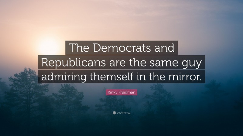 Kinky Friedman Quote: “The Democrats and Republicans are the same guy admiring themself in the mirror.”
