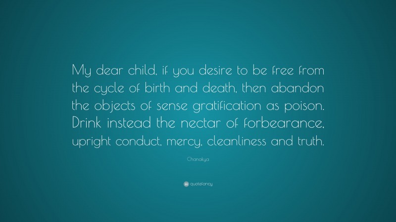 Chanakya Quote: “My dear child, if you desire to be free from the cycle of birth and death, then abandon the objects of sense gratification as poison. Drink instead the nectar of forbearance, upright conduct, mercy, cleanliness and truth.”