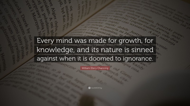 William Ellery Channing Quote: “Every mind was made for growth, for knowledge, and its nature is sinned against when it is doomed to ignorance.”
