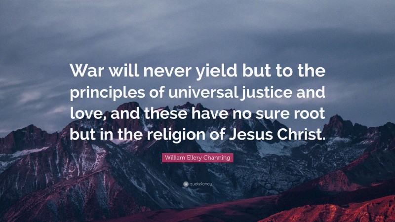 William Ellery Channing Quote: “War will never yield but to the principles of universal justice and love, and these have no sure root but in the religion of Jesus Christ.”