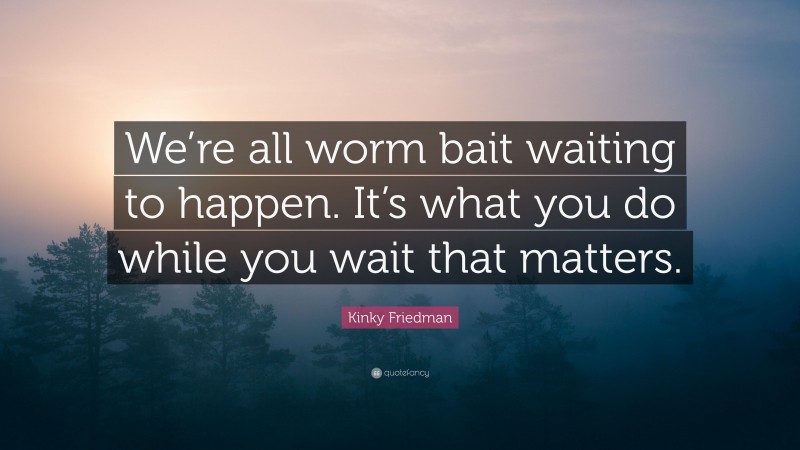 Kinky Friedman Quote: “We’re all worm bait waiting to happen. It’s what you do while you wait that matters.”