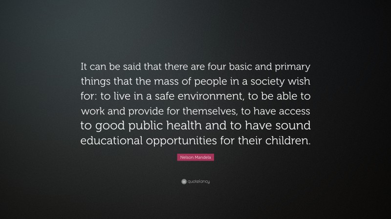 Nelson Mandela Quote: “It can be said that there are four basic and primary things that the mass of people in a society wish for: to live in a safe environment, to be able to work and provide for themselves, to have access to good public health and to have sound educational opportunities for their children.”