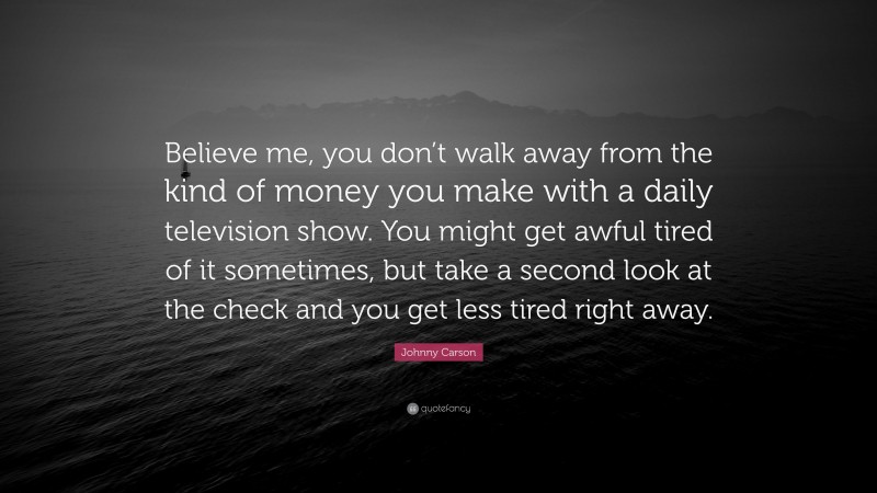 Johnny Carson Quote: “Believe me, you don’t walk away from the kind of money you make with a daily television show. You might get awful tired of it sometimes, but take a second look at the check and you get less tired right away.”