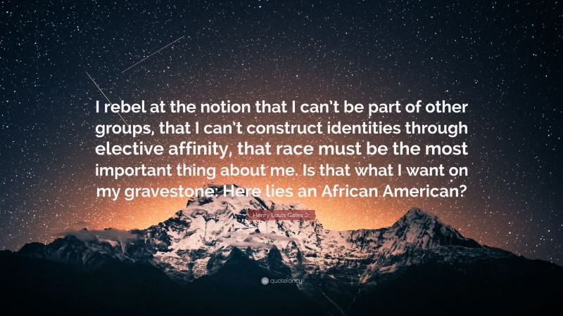 Henry Louis Gates Jr. Quote: “I rebel at the notion that I can’t be part of other groups, that I can’t construct identities through elective affinity, that race must be the most important thing about me. Is that what I want on my gravestone: Here lies an African American?”