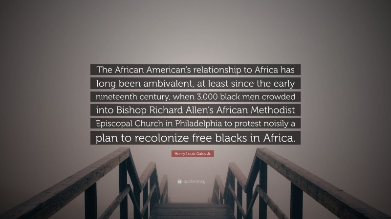 Henry Louis Gates Jr. Quote: “The African American’s relationship to Africa has long been ambivalent, at least since the early nineteenth century, when 3,000 black men crowded into Bishop Richard Allen’s African Methodist Episcopal Church in Philadelphia to protest noisily a plan to recolonize free blacks in Africa.”