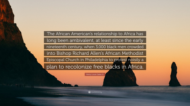 Henry Louis Gates Jr. Quote: “The African American’s relationship to Africa has long been ambivalent, at least since the early nineteenth century, when 3,000 black men crowded into Bishop Richard Allen’s African Methodist Episcopal Church in Philadelphia to protest noisily a plan to recolonize free blacks in Africa.”