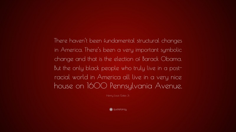 Henry Louis Gates Jr. Quote: “There haven’t been fundamental structural changes in America. There’s been a very important symbolic change and that is the election of Barack Obama. But the only black people who truly live in a post-racial world in America all live in a very nice house on 1600 Pennsylvania Avenue.”