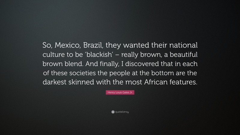 Henry Louis Gates Jr. Quote: “So, Mexico, Brazil, they wanted their national culture to be ‘blackish’ – really brown, a beautiful brown blend. And finally, I discovered that in each of these societies the people at the bottom are the darkest skinned with the most African features.”