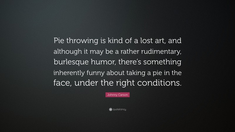 Johnny Carson Quote: “Pie throwing is kind of a lost art, and although it may be a rather rudimentary, burlesque humor, there’s something inherently funny about taking a pie in the face, under the right conditions.”