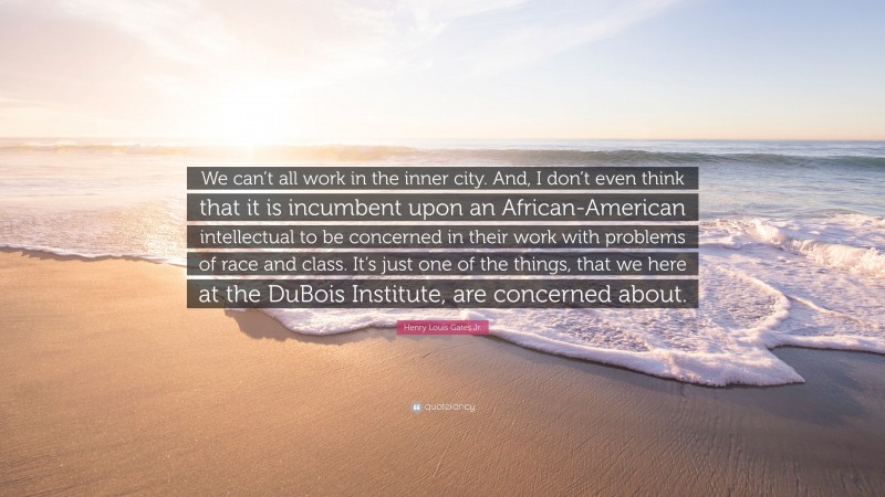 Henry Louis Gates Jr. Quote: “We can’t all work in the inner city. And, I don’t even think that it is incumbent upon an African-American intellectual to be concerned in their work with problems of race and class. It’s just one of the things, that we here at the DuBois Institute, are concerned about.”