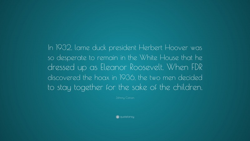 Johnny Carson Quote: “In 1932, lame duck president Herbert Hoover was so desperate to remain in the White House that he dressed up as Eleanor Roosevelt. When FDR discovered the hoax in 1936, the two men decided to stay together for the sake of the children.”