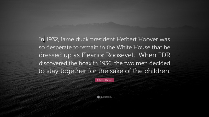Johnny Carson Quote: “In 1932, lame duck president Herbert Hoover was so desperate to remain in the White House that he dressed up as Eleanor Roosevelt. When FDR discovered the hoax in 1936, the two men decided to stay together for the sake of the children.”