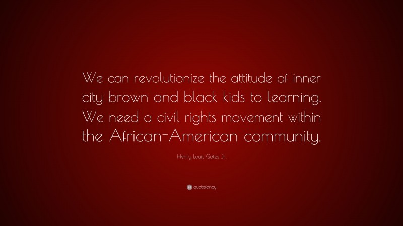 Henry Louis Gates Jr. Quote: “We can revolutionize the attitude of inner city brown and black kids to learning. We need a civil rights movement within the African-American community.”