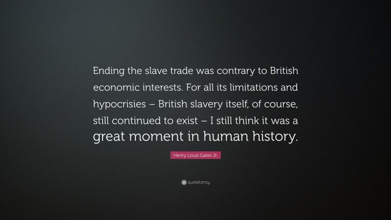 Henry Louis Gates Jr. Quote: “Ending the slave trade was contrary to British economic interests. For all its limitations and hypocrisies – British slavery itself, of course, still continued to exist – I still think it was a great moment in human history.”