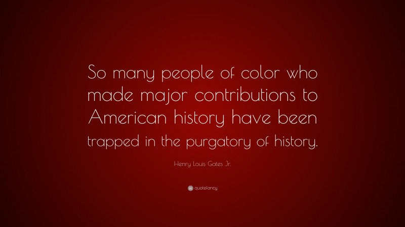 Henry Louis Gates Jr. Quote: “So many people of color who made major contributions to American history have been trapped in the purgatory of history.”