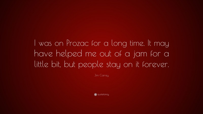 Jim Carrey Quote: “I was on Prozac for a long time. It may have helped me out of a jam for a little bit, but people stay on it forever.”