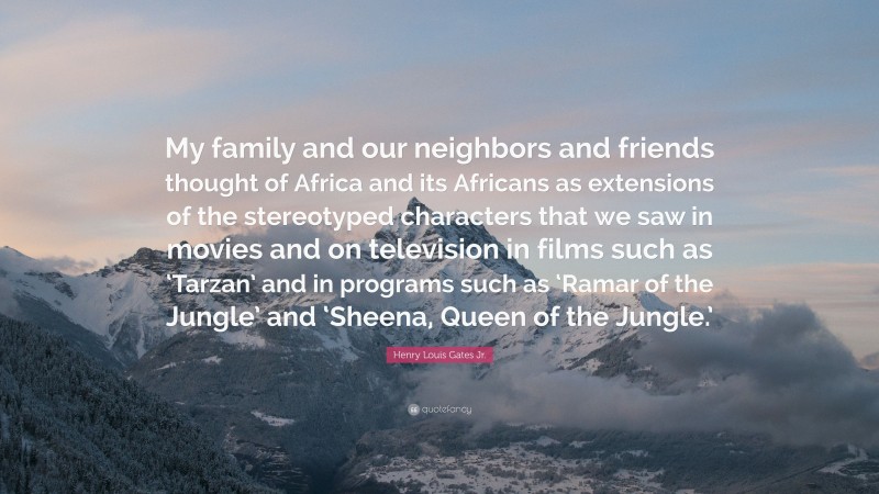 Henry Louis Gates Jr. Quote: “My family and our neighbors and friends thought of Africa and its Africans as extensions of the stereotyped characters that we saw in movies and on television in films such as ‘Tarzan’ and in programs such as ‘Ramar of the Jungle’ and ‘Sheena, Queen of the Jungle.’”