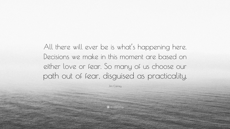 Jim Carrey Quote: “All there will ever be is what’s happening here. Decisions we make in this moment are based on either love or fear. So many of us choose our path out of fear, disguised as practicality.”