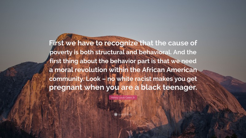 Henry Louis Gates Jr. Quote: “First we have to recognize that the cause of poverty is both structural and behavioral. And the first thing about the behavior part is that we need a moral revolution within the African American community. Look – no white racist makes you get pregnant when you are a black teenager.”