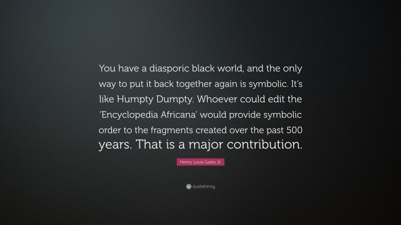 Henry Louis Gates Jr. Quote: “You have a diasporic black world, and the only way to put it back together again is symbolic. It’s like Humpty Dumpty. Whoever could edit the ‘Encyclopedia Africana’ would provide symbolic order to the fragments created over the past 500 years. That is a major contribution.”