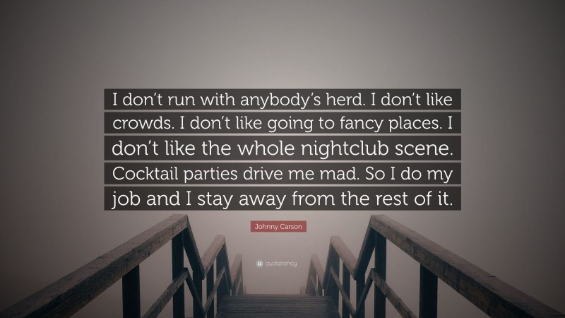 Johnny Carson Quote: “I don’t run with anybody’s herd. I don’t like crowds. I don’t like going to fancy places. I don’t like the whole nightclub scene. Cocktail parties drive me mad. So I do my job and I stay away from the rest of it.”