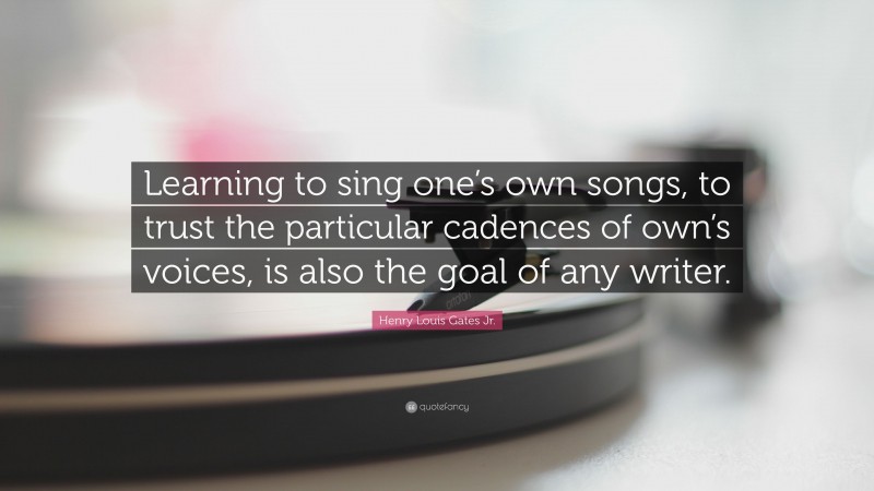 Henry Louis Gates Jr. Quote: “Learning to sing one’s own songs, to trust the particular cadences of own’s voices, is also the goal of any writer.”