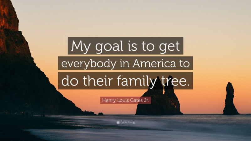 Henry Louis Gates Jr. Quote: “My goal is to get everybody in America to do their family tree.”