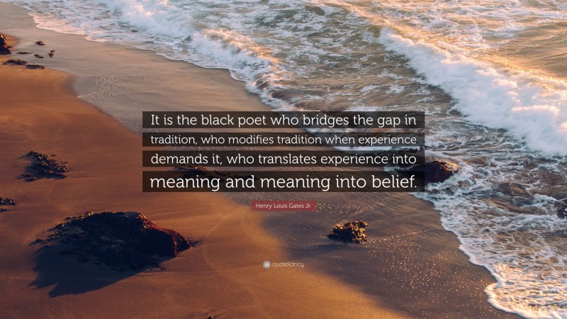 Henry Louis Gates Jr. Quote: “It is the black poet who bridges the gap in tradition, who modifies tradition when experience demands it, who translates experience into meaning and meaning into belief.”