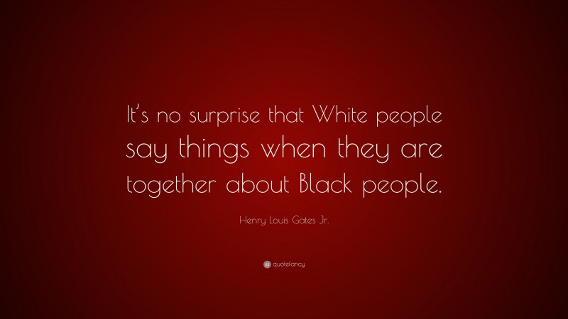 Henry Louis Gates Jr. Quote: “It’s no surprise that White people say things when they are together about Black people.”