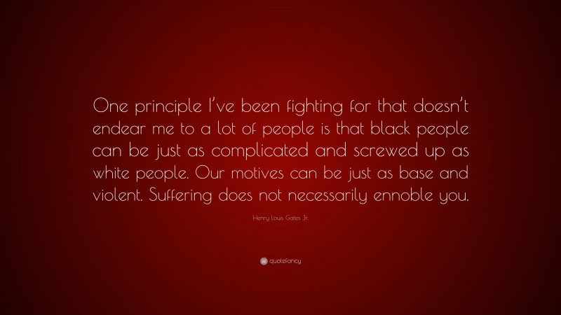 Henry Louis Gates Jr. Quote: “One principle I’ve been fighting for that doesn’t endear me to a lot of people is that black people can be just as complicated and screwed up as white people. Our motives can be just as base and violent. Suffering does not necessarily ennoble you.”