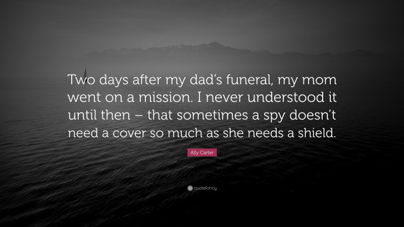 Ally Carter Quote: “Two days after my dad’s funeral, my mom went on a mission. I never understood it until then – that sometimes a spy doesn’t need a cover so much as she needs a shield.”