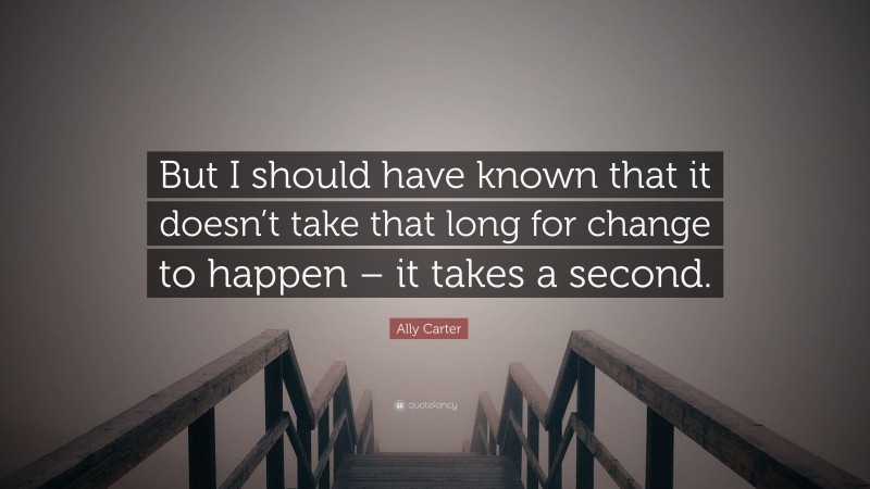 Ally Carter Quote: “But I should have known that it doesn’t take that long for change to happen – it takes a second.”