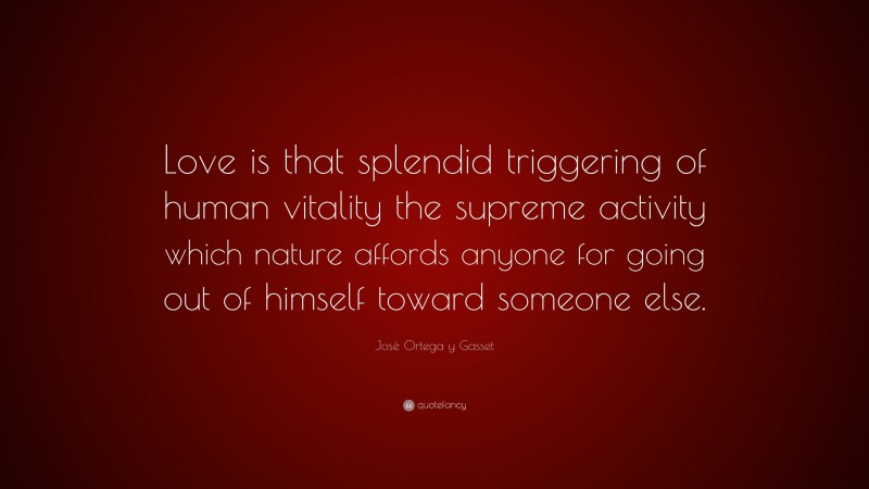 José Ortega y Gasset Quote: “Love is that splendid triggering of human vitality the supreme activity which nature affords anyone for going out of himself toward someone else.”