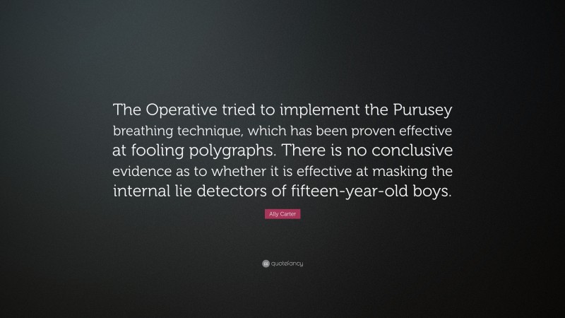 Ally Carter Quote: “The Operative tried to implement the Purusey breathing technique, which has been proven effective at fooling polygraphs. There is no conclusive evidence as to whether it is effective at masking the internal lie detectors of fifteen-year-old boys.”