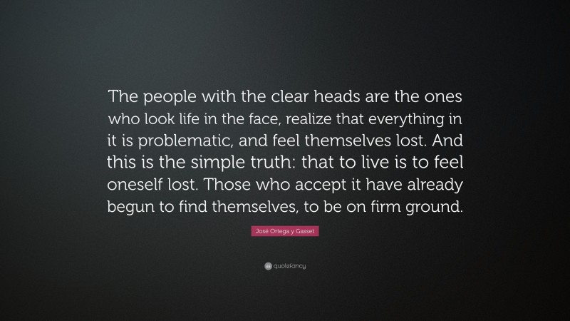 José Ortega y Gasset Quote: “The people with the clear heads are the ones who look life in the face, realize that everything in it is problematic, and feel themselves lost. And this is the simple truth: that to live is to feel oneself lost. Those who accept it have already begun to find themselves, to be on firm ground.”