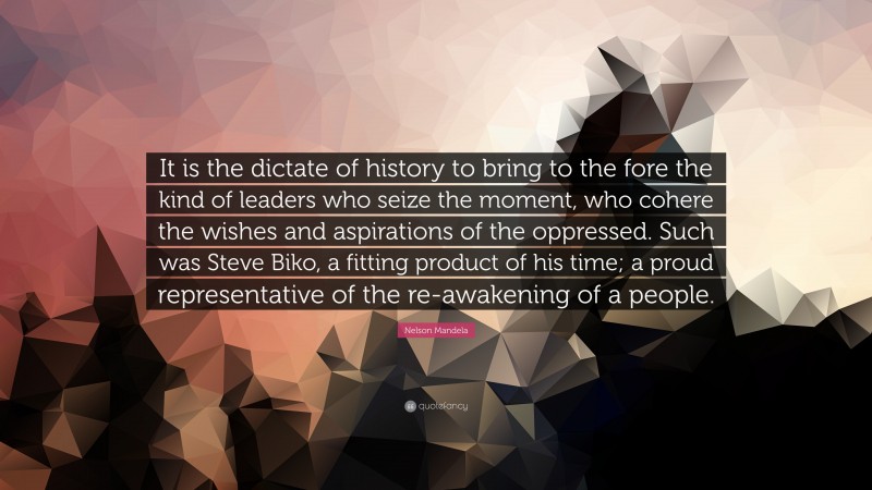 Nelson Mandela Quote: “It is the dictate of history to bring to the fore the kind of leaders who seize the moment, who cohere the wishes and aspirations of the oppressed. Such was Steve Biko, a fitting product of his time; a proud representative of the re-awakening of a people.”